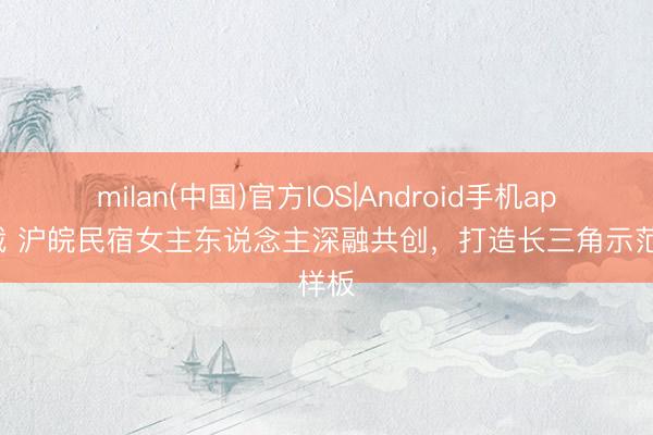 milan(中国)官方IOS|Android手机app下载 沪皖民宿女主东说念主深融共创，打造长三角示范样板