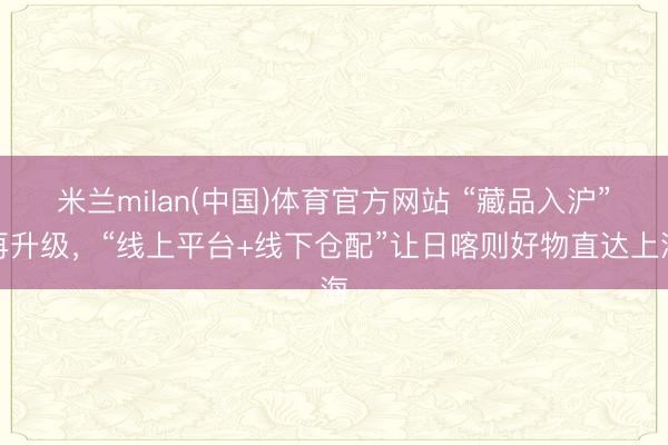 米兰milan(中国)体育官方网站 “藏品入沪”再升级，“线上平台+线下仓配”让日喀则好物直达上海