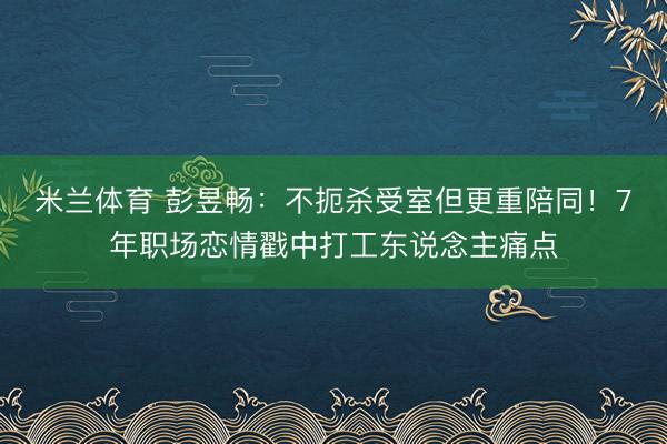米兰体育 彭昱畅：不扼杀受室但更重陪同！7年职场恋情戳中打工东说念主痛点