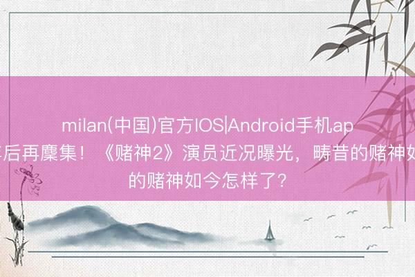 milan(中国)官方IOS|Android手机app下载 28年后再麇集！《赌神2》演员近况曝光，畴昔的赌神如今怎样了？
