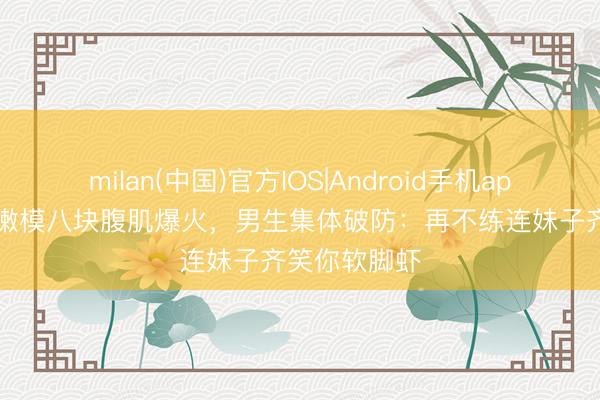 milan(中国)官方IOS|Android手机app下载 21岁嫩模八块腹肌爆火，男生集体破防：再不练连妹子齐笑你软脚虾