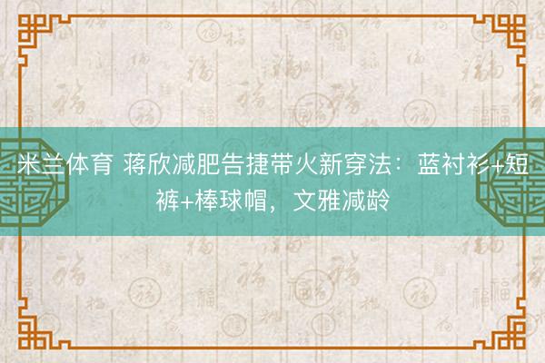 米兰体育 蒋欣减肥告捷带火新穿法：蓝衬衫+短裤+棒球帽，文雅减龄