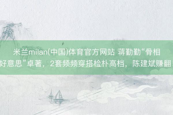 米兰milan(中国)体育官方网站 蒋勤勤“骨相好意思”卓著,2套频频穿搭检朴高档,陈建斌赚翻!