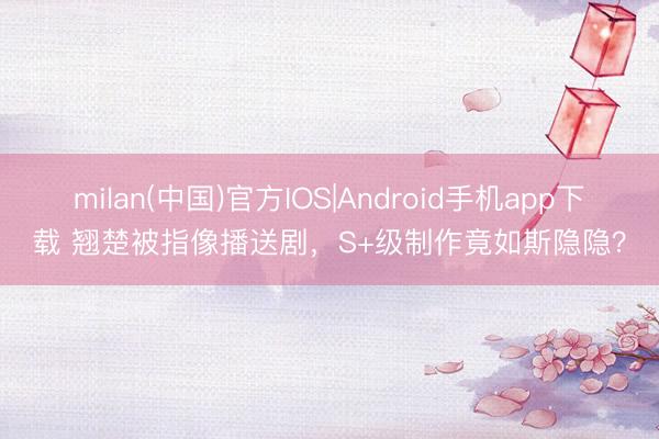 milan(中国)官方IOS|Android手机app下载 翘楚被指像播送剧，S+级制作竟如斯隐隐？