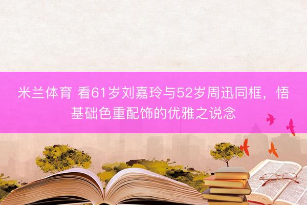 米兰体育 看61岁刘嘉玲与52岁周迅同框，悟基础色重配饰的优雅之说念