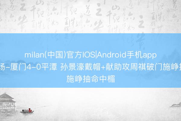 milan(中国)官方IOS|Android手机app下载 半场-厦门4-0平潭 孙景濠戴帽+献助攻周祺破门施峥抽命中楣