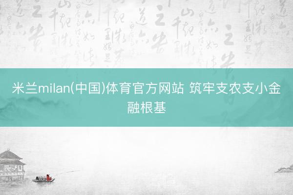 米兰milan(中国)体育官方网站 筑牢支农支小金融根基