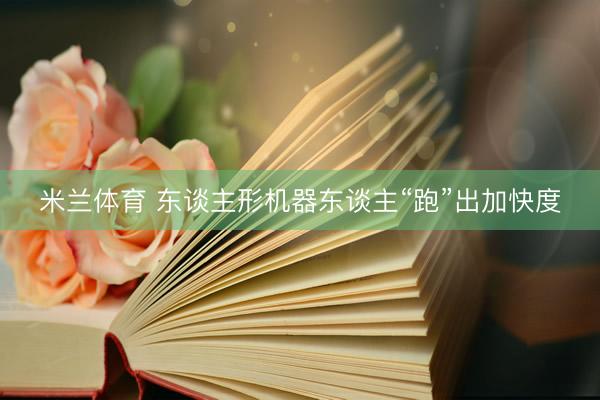 米兰体育 东谈主形机器东谈主“跑”出加快度