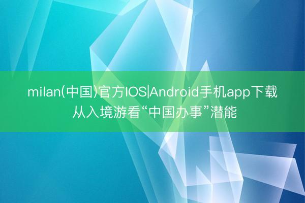 milan(中国)官方IOS|Android手机app下载 从入境游看“中国办事”潜能