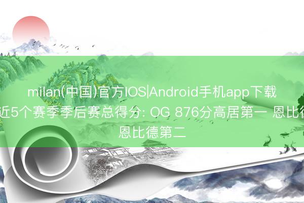 milan(中国)官方IOS|Android手机app下载 NBA近5个赛季季后赛总得分: OG 876分高居第一 恩比德第二