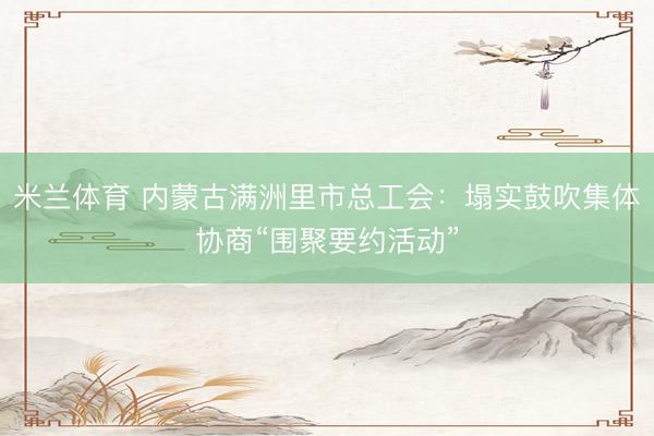 米兰体育 内蒙古满洲里市总工会:塌实鼓吹集体协商“围聚要约活动”