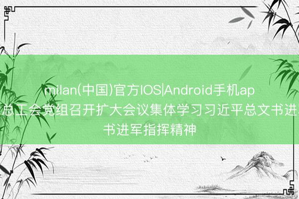 milan(中国)官方IOS|Android手机app下载 宇宙总工会党组召开扩大会议集体学习习近平总文书进军指挥精神