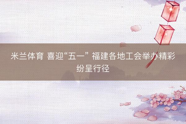 米兰体育 喜迎“五一” 福建各地工会举办精彩纷呈行径