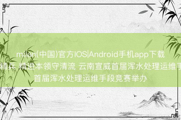 milan(中国)官方IOS|Android手机app下载 职场竞技砺精兵 精进本领守清流 云南宣威首届浑水处理运维手段竞赛举办