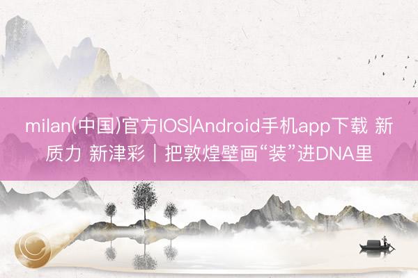 milan(中国)官方IOS|Android手机app下载 新质力 新津彩｜把敦煌壁画“装”进DNA里