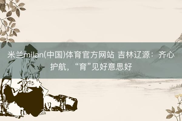 米兰milan(中国)体育官方网站 吉林辽源：齐心护航，“育”见好意思好