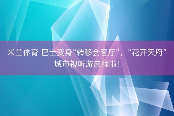 米兰体育 巴士变身“转移会客厅”,“花开天府”城市视听游启程啦!