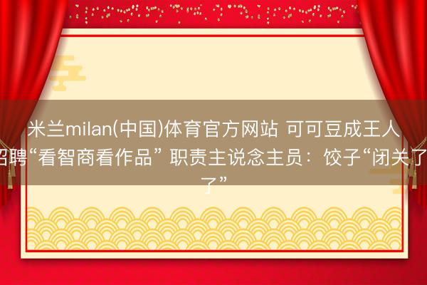 米兰milan(中国)体育官方网站 可可豆成王人招聘“看智商看作品” 职责主说念主员：饺子“闭关了”