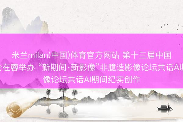 米兰milan(中国)体育官方网站 第十三届中国聚积视听大会在蓉举办 “新期间·新影像”非臆造影像论坛共话AI期间纪实创作