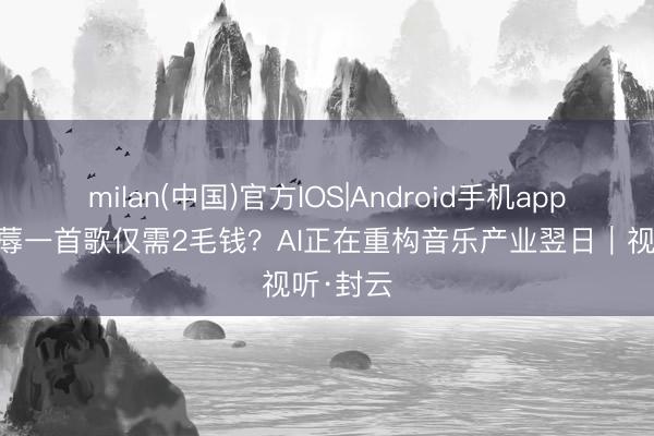 milan(中国)官方IOS|Android手机app下载 坐蓐一首歌仅需2毛钱？AI正在重构音乐产业翌日｜视听·封云