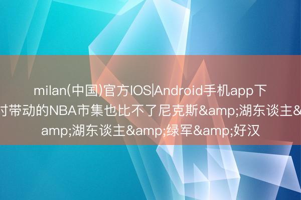 milan(中国)官方IOS|Android手机app下载 杨毅: 马刺夺五冠时带动的NBA市集也比不了尼克斯&湖东谈主&绿军&好汉