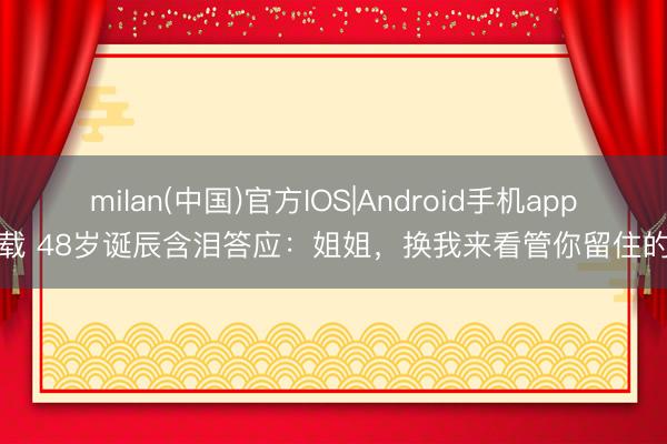 milan(中国)官方IOS|Android手机app下载 48岁诞辰含泪答应:姐姐,换我来看管你留住的家