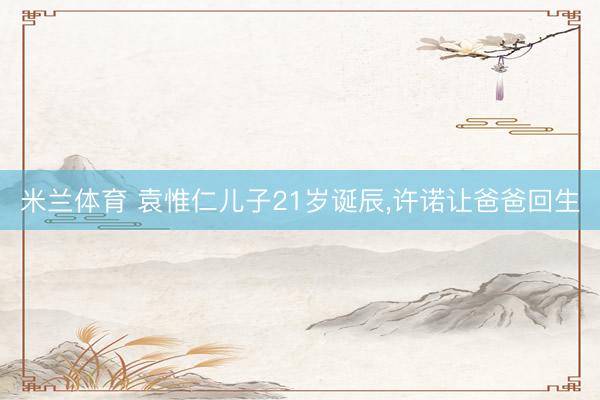 米兰体育 袁惟仁儿子21岁诞辰，许诺让爸爸回生