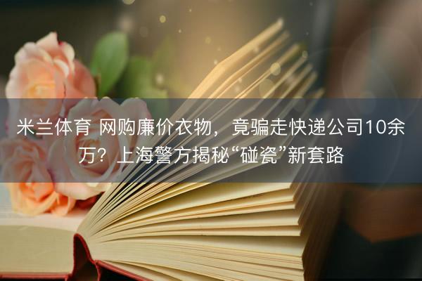 米兰体育 网购廉价衣物，竟骗走快递公司10余万？上海警方揭秘“碰瓷”新套路