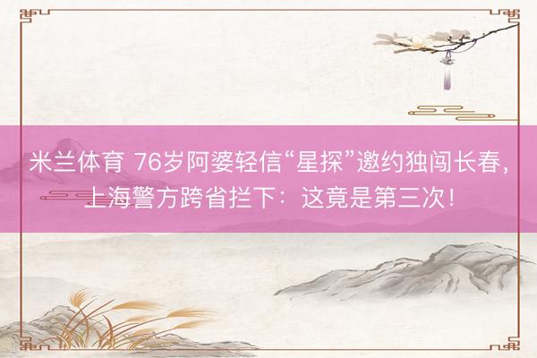 米兰体育 76岁阿婆轻信“星探”邀约独闯长春，上海警方跨省拦下：这竟是第三次！