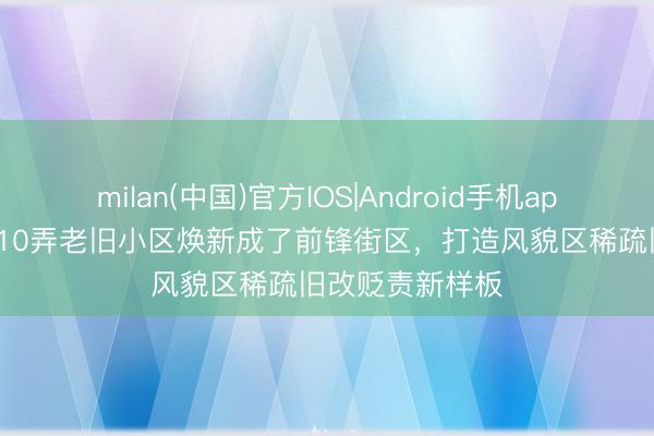 milan(中国)官方IOS|Android手机app下载 延庆路110弄老旧小区焕新成了前锋街区,打造风貌区稀疏旧改贬责新样板