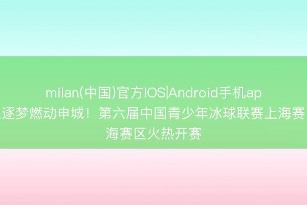 milan(中国)官方IOS|Android手机app下载 冰上逐梦燃动申城！第六届中国青少年冰球联赛上海赛区火热开赛