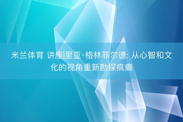 米兰体育 讲座|里亚·格林菲尔德: 从心智和文化的视角重新勘探疯癫