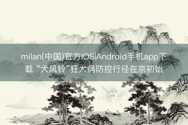 milan(中国)官方IOS|Android手机app下载 “犬风铃”狂犬病防控行径在京初始