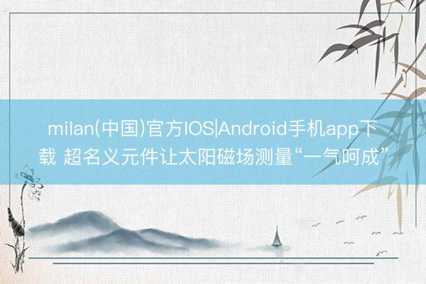 milan(中国)官方IOS|Android手机app下载 超名义元件让太阳磁场测量“一气呵成”