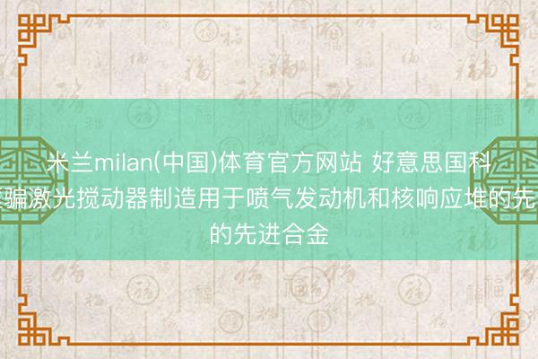 米兰milan(中国)体育官方网站 好意思国科学家诓骗激光搅动器制造用于喷气发动机和核响应堆的先进合金