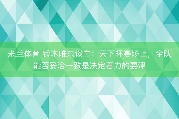 米兰体育 铃木唯东谈主：天下杯赛场上，全队能否妥洽一致是决定着力的要津