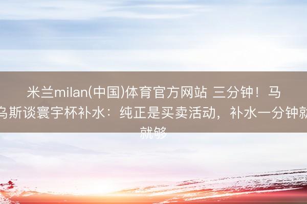 米兰milan(中国)体育官方网站 三分钟！马特乌斯谈寰宇杯补水：纯正是买卖活动，补水一分钟就够
