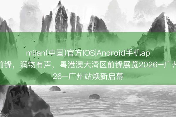 milan(中国)官方IOS|Android手机app下载 湾区前锋，润物有声，粤港澳大湾区前锋展览2026–广州站焕新启幕