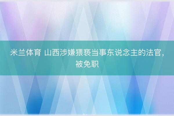米兰体育 山西涉嫌猥亵当事东说念主的法官，被免职
