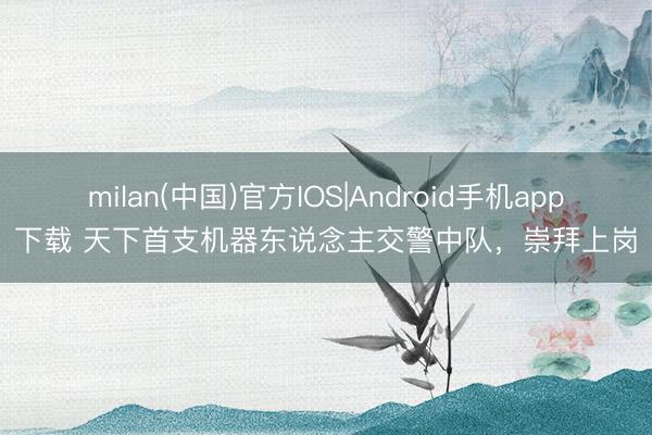 milan(中国)官方IOS|Android手机app下载 天下首支机器东说念主交警中队，崇拜上岗