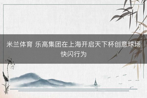 米兰体育 乐高集团在上海开启天下杯创意球场快闪行为