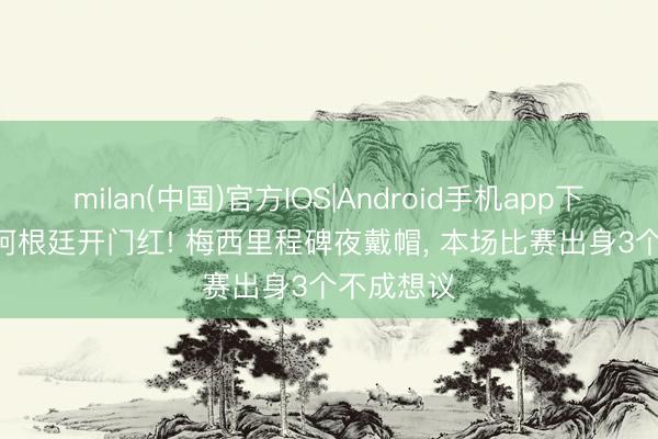 milan(中国)官方IOS|Android手机app下载 3-0! 阿根廷开门红! 梅西里程碑夜戴帽， 本场比赛出身3个不成想议