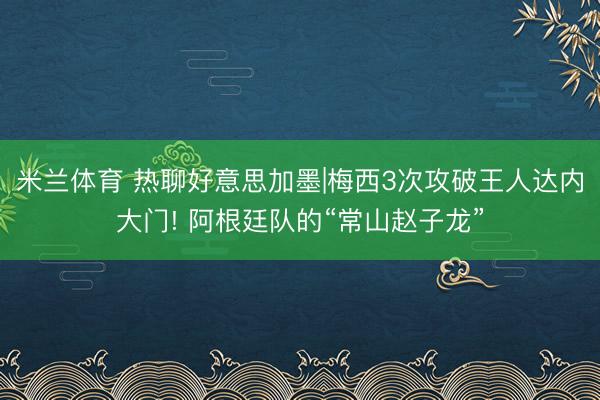 米兰体育 热聊好意思加墨|梅西3次攻破王人达内大门! 阿根廷队的“常山赵子龙”