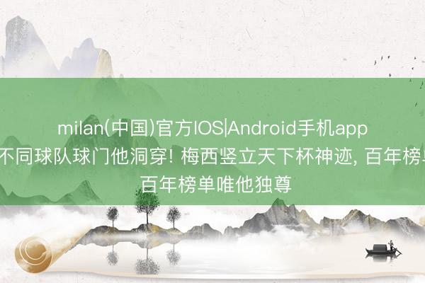 milan(中国)官方IOS|Android手机app下载 11支不同球队球门他洞穿! 梅西竖立天下杯神迹， 百年榜单唯他独尊