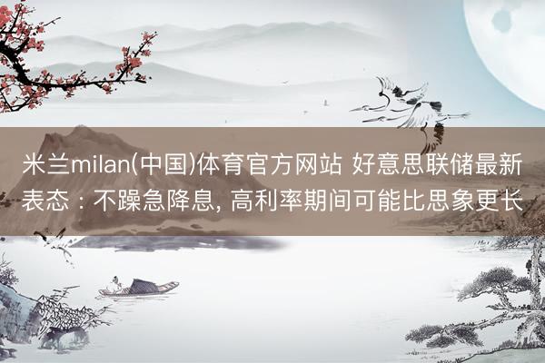 米兰milan(中国)体育官方网站 好意思联储最新表态 : 不躁急降息， 高利率期间可能比思象更长