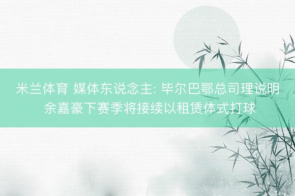 米兰体育 媒体东说念主: 毕尔巴鄂总司理说明 余嘉豪下赛季将接续以租赁体式打球
