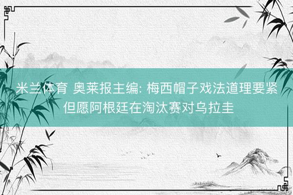 米兰体育 奥莱报主编: 梅西帽子戏法道理要紧 但愿阿根廷在淘汰赛对乌拉圭
