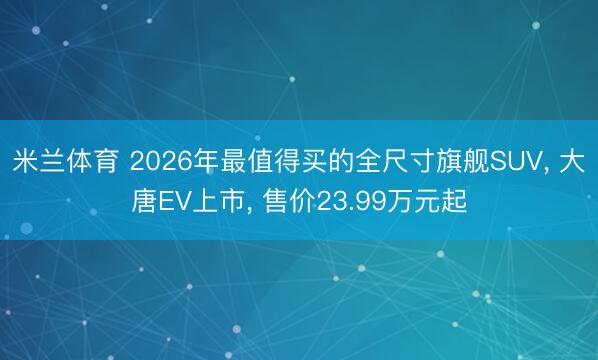 米兰体育 2026年最值得买的全尺寸旗舰SUV, 大唐EV上市, 售价23.99万元起