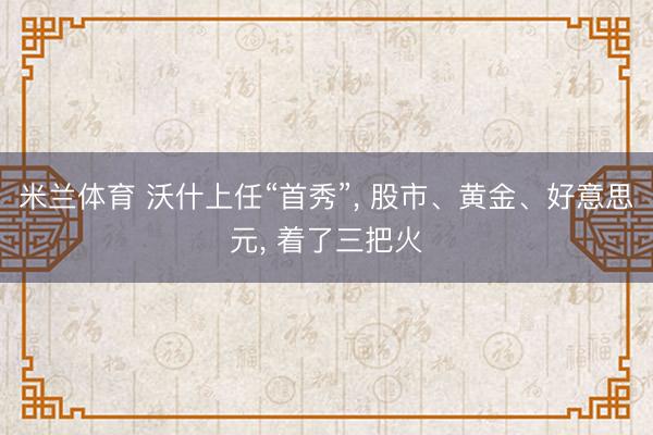米兰体育 沃什上任“首秀”， 股市、黄金、好意思元， 着了三把火