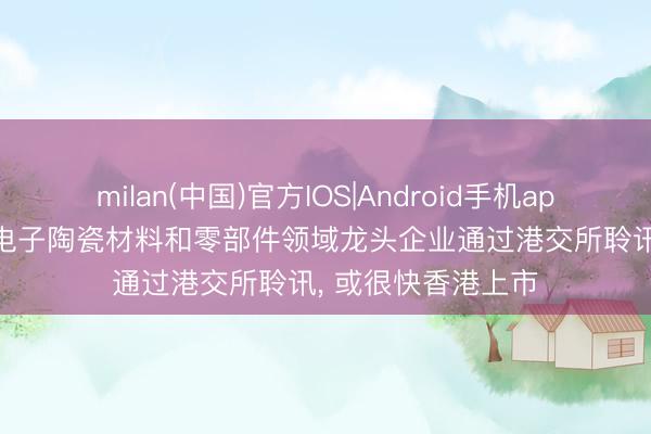 milan(中国)官方IOS|Android手机app下载 潮州三环: 电子陶瓷材料和零部件领域龙头企业通过港交所聆讯， 或很快香港上市